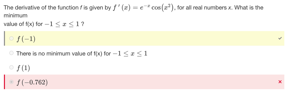 The derivative of the function f is given by f'(x) = e-ª cos(x²), for all real numbers x. What is the
minimum
value of f(x) for -1 < x < 1 ?
ƒ(-1)
There is no minimum value of f(x) for −1 ≤ x ≤ 1
of (1)
X
f(-0.762)