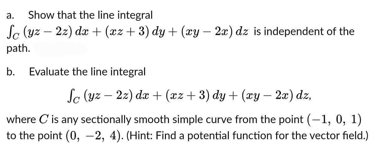 Show that the line integral
Sc (yz — 2z) dx + (xz + 3) dy + (xy – 2x) dz is independent of the
path.
a.
b. Evaluate the line integral
Sc (yz — 2z) dx + (xz + 3) dy + (xy − 2x) dz,
where C is any sectionally smooth simple curve from the point (-1, 0, 1)
to the point (0, -2, 4). (Hint: Find a potential function for the vector field.)