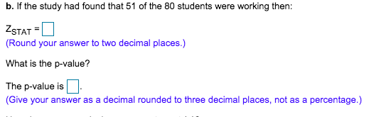 b. If the study had found that 51 of the 80 students were working then:
ZSTAT =U
(Round your answer to two decimal places.)
What is the p-value?
The p-value is
(Give your answer as a decimal rounded to three decimal places, not as a percentage.)
