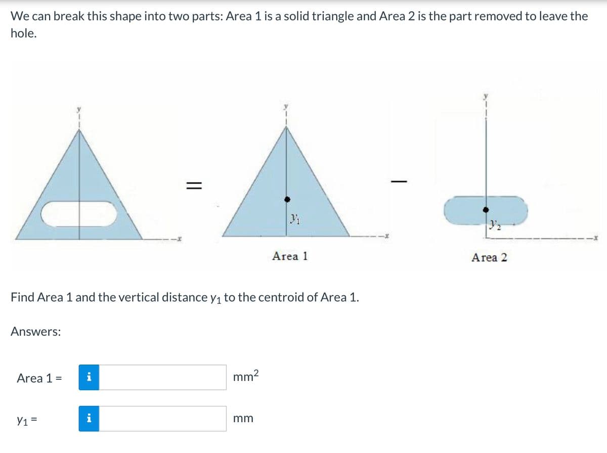 We can break this shape into two parts: Area 1 is a solid triangle and Area 2 is the part removed to leave the
hole.
Area 1
Area 2
Find Area 1 and the vertical distance y, to the centroid of Area 1.
Answers:
Area 1 =
i
mm?
Y1 =
mm
