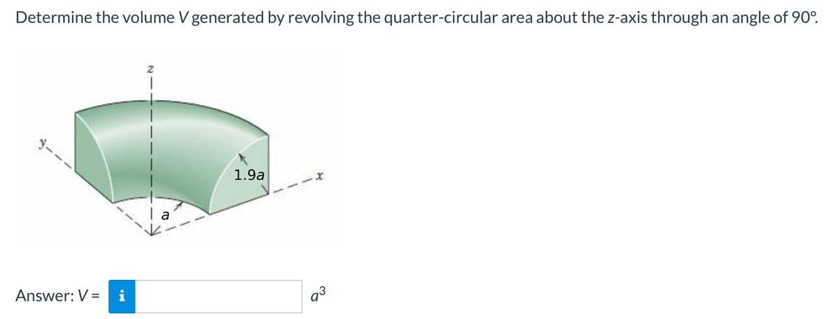 Determine the volume V generated by revolving the quarter-circular area about the z-axis through an angle of 90°.
1.9a
Answer: V =
i
a3

