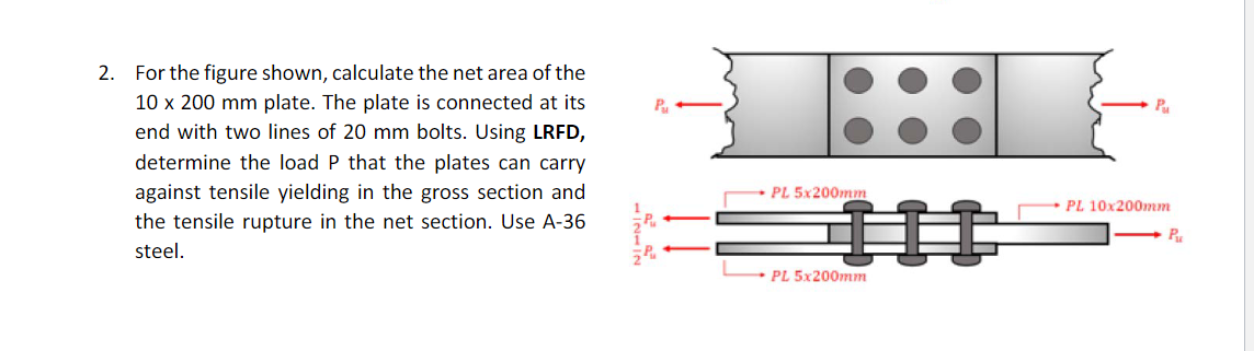 2. For the figure shown, calculate the net area of the
10 x 200 mm plate. The plate is connected at its
end with two lines of 20 mm bolts. Using LRFD,
determine the load P that the plates can carry
against tensile yielding in the gross section and
the tensile rupture in the net section. Use A-36
steel.
PL 5x200mm
PL 5x200mm
Pu
PL 10x200mm
Pu