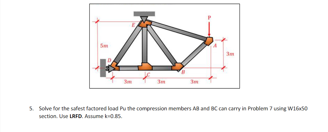 5m
E
3m
3m
B
3m
A
3m
5. Solve for the safest factored load Pu the compression members AB and BC can carry in Problem 7 using W16x50
section. Use LRFD. Assume k=0.85.