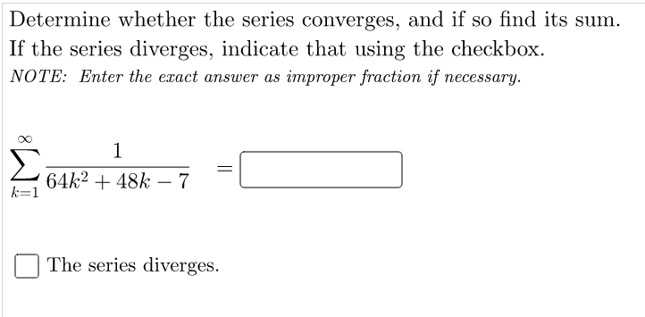 Determine whether the series converges, and if so find its sum.
If the series diverges, indicate that using the checkbox.
NOTE: Enter the exact answer as improper fraction if necessary.
1
Σ
64k2 + 48k – 7
k=1
The series diverges.
||
