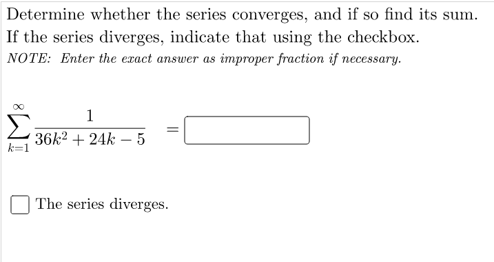 Determine whether the series converges, and if so find its sum.
If the series diverges, indicate that using the checkbox.
NOTE: Enter the exact answer as improper fraction if necessary.
1
Σ
36k2 + 24k – 5
-
The series diverges.
||
