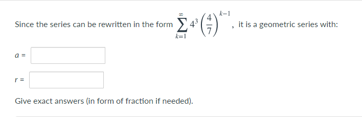 k-1
Since the series can be rewritten in the form >
43
it is a geometric series with:
k=1
a =
r =
Give exact answers (in form of fraction if needed).
