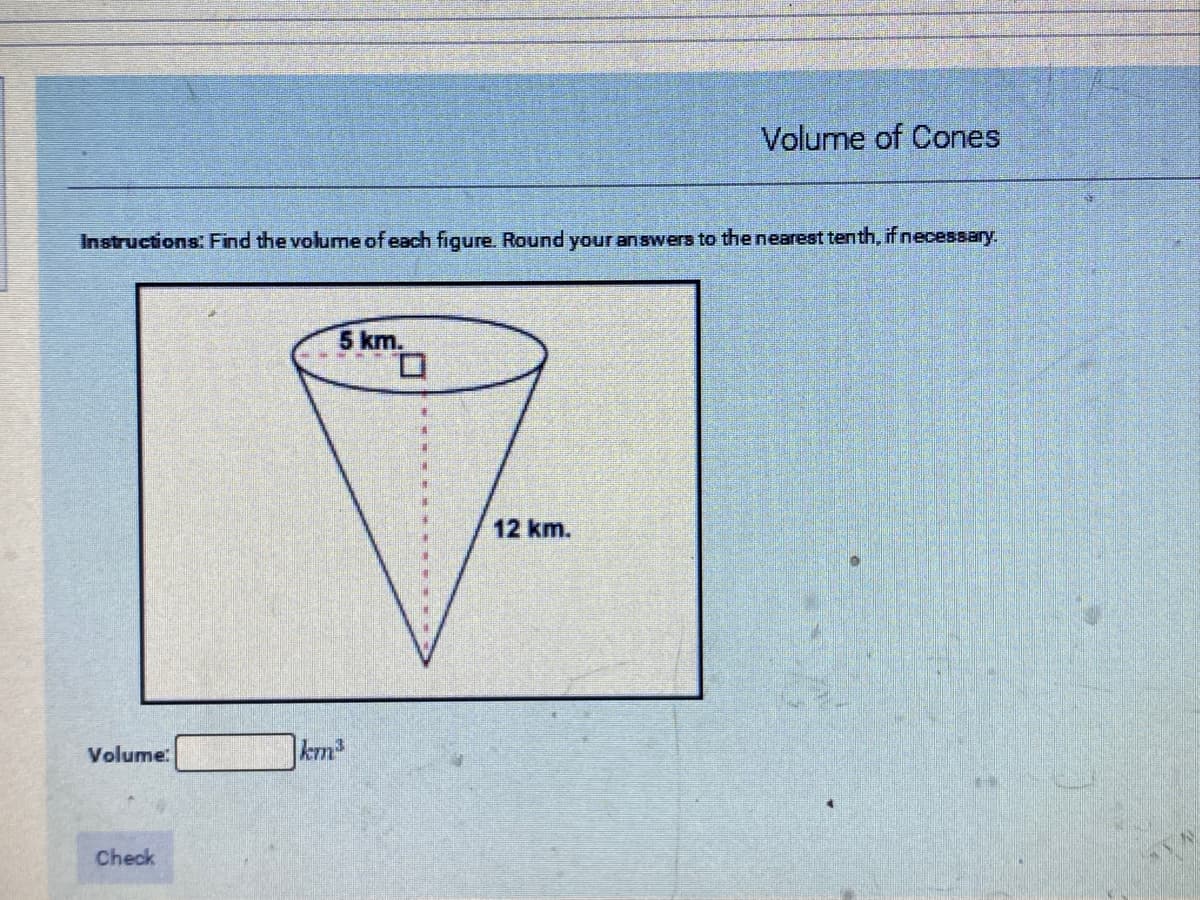 Volume of Cones
Instructions: Find the volume of each figure. Round your answers to the nearest tenth, if necessary.
5 km.
12 km.
Volume:
krm
Check
