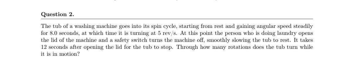 Question 2.
The tub of a washing machine goes into its spin cycle, starting from rest and gaining angular speed steadily
for 8.0 seconds, at which time it is turning at 5 rev/s. At this point the person who is doing laundry opens
the lid of the machine and a safety switch turns the machine off, smoothly slowing the tub to rest. It takes
12 seconds after opening the lid for the tub to stop. Through how many rotations does the tub turn while
it is in motion?
