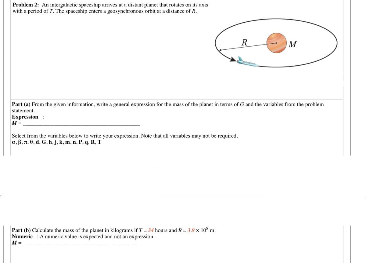 Problem 2: An intergalactic spaceship arrives at a distant planet that rotates on its axis
with a period of T. The spaceship enters a geosynchronous orbit at a distance of R.
R
M
Part (a) From the given information, write a general expression for the mass of the planet in terms of G and the variables from the problem
statement.
Expression :
М-
Select from the variables below to write your expression. Note that all variables may not be required.
a, B, T, 0, d, G, h, j, k, m, n, P, q, R, T
Part (b) Calculate the mass of the planet in kilograms if T = 34 hours and R = 3.9 × 10° m.
Numeric : A numeric value is expected and not an expression.
M =
