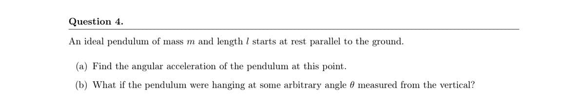 Question 4.
An ideal pendulum of mass m and length l starts at rest parallel to the ground.
(a) Find the angular acceleration of the pendulum at this point.
(b) What if the pendulum were hanging at some arbitrary angle 0 measured from the vertical?
