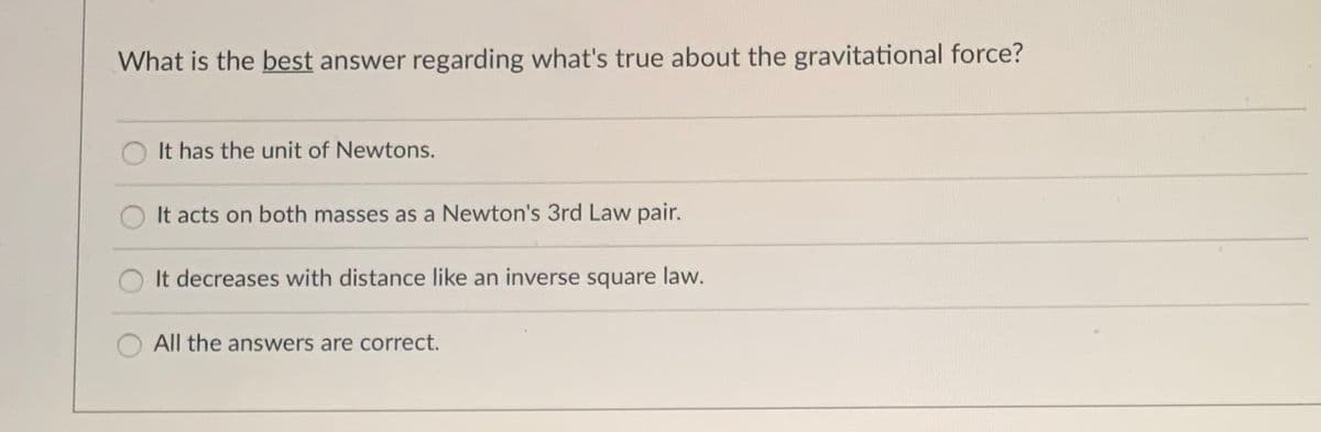 What is the best answer regarding what's true about the gravitational force?
It has the unit of Newtons.
It acts on both masses as a Newton's 3rd Law pair.
It decreases with distance like an inverse square law.
All the answers are correct.

