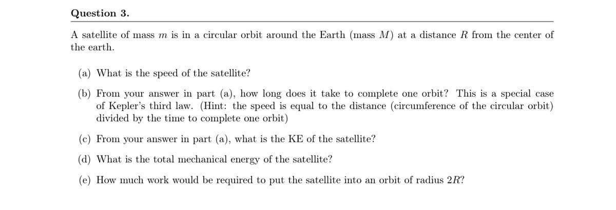 Question 3.
A satellite of mass m is in a circular orbit around the Earth (mass M) at a distance R from the center of
the earth.
(a) What is the speed of the satellite?
(b) From your answer in part (a), how long does it take to complete one orbit? This is a special case
of Kepler's third law. (Hint: the speed is equal to the distance (circumference of the circular orbit)
divided by the time to complete one orbit)
(c) From your answer in part (a), what is the KE of the satellite?
(d) What is the total mechanical energy of the satellite?
(e) How much work would be required to put the satellite into an orbit of radius 2R?
