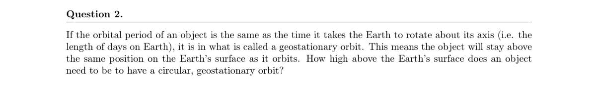 Question 2.
If the orbital period of an object is the same as the time it takes the Earth to rotate about its axis (i.e. the
length of days on Earth), it is in what is called a geostationary orbit. This means the object will stay above
the same position on the Earth's surface as it orbits. How high above the Earth's surface does an object
need to be to have a circular, geostationary orbit?
