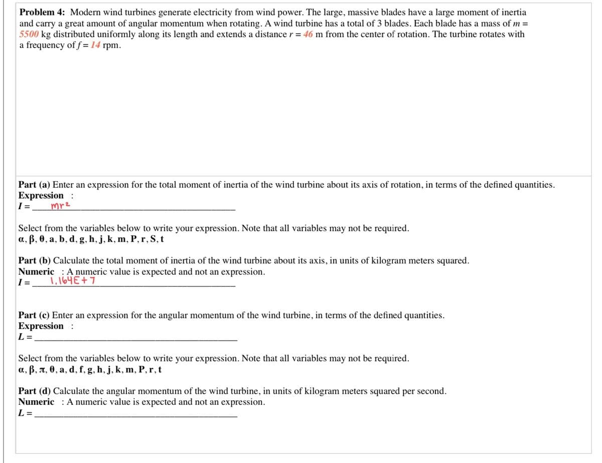 Problem 4: Modern wind turbines generate electricity from wind power. The large, massive blades have a large moment of inertia
and carry a great amount of angular momentum when rotating. A wind turbine has a total of 3 blades. Each blade has a mass of m =
5500 kg distributed uniformly along its length and extends a distance r = 46 m from the center of rotation. The turbine rotates with
a frequency of f =14 rpm.
in terms of the defined quantities.
Part (a) Enter an expression for the total moment of inertia of the wind turbine about its axis of rotation
Expression :
I =
mr2
Select from the variables below to write your expression. Note that all variables may not be required.
a, B, 0, a, b, d, g, h, j, k, m, P, r, S, t
Part (b) Calculate the total moment of inertia of the wind turbine about its axis, in units of kilogram meters squared.
Numeric : A numeric value is expected and not an expression.
I =
1,164E+7
Part (c) Enter an expression for the angular momentum of the wind turbine, in terms of the defined quantities.
Expression :
L =
Select from the variables below to write your expression. Note that all variables may not be required.
a., B, n, 0, a, d, f, g, h, j, k, m, P, r,t
Part (d) Calculate the angular momentum of the wind turbine, in units of kilogram meters squared per second.
Numeric : A numeric value is expected and not an expression.
L =
