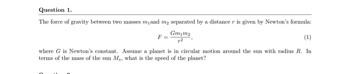 Question 1.
The force of gravity between two masses mjand m2 separated by a distance r is given by Newton's formula:
Gmim2
F =
(1)
r2
where G is Newton's constant. Assume a planet is in circular motion around the sun with radius R. In
terms of the mass of the sun Ms, what is the speed of the planet?
