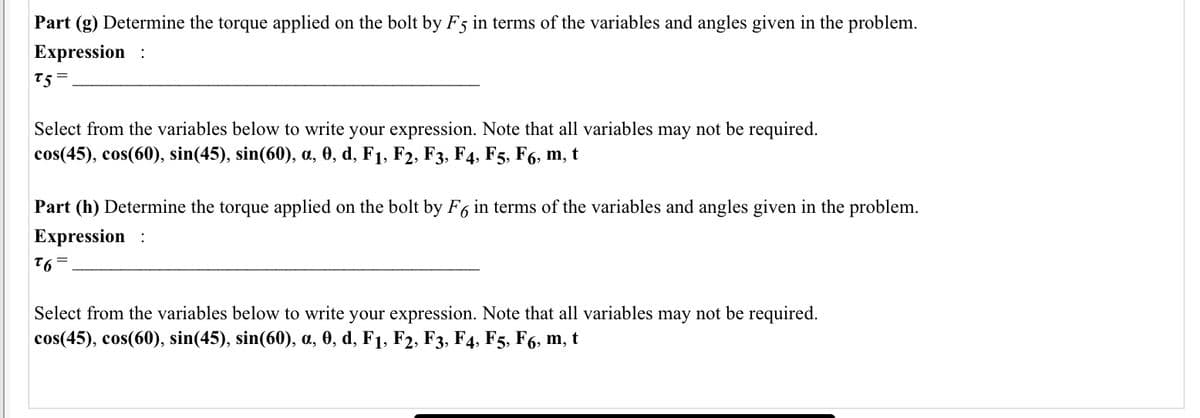 Part (g) Determine the torque applied on the bolt by F5 in terms of the variables and angles given in the problem.
Expression :
t5 =
Select from the variables below to write your expression. Note that all variables may not be required.
cos(45), cos(60), sin(45), sin(60), a, 0, d, F1, F2, F3, F4, F5, F6, m, t
Part (h) Determine the torque applied on the bolt by F6 in terms of the variables and angles given in the problem.
Expression :
= 91
Select from the variables below to write your expression. Note that all variables may not be required.
cos(45), cos(60), sin(45), sin(60), a, 0, d, F1, F2, F3, F4, F5, F6, m, t
