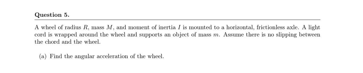 Question 5.
A wheel of radius R, mass M, and moment of inertia I is mounted to a horizontal, frictionless axle. A light
cord is wrapped around the wheel and supports an object of mass m. Assume there is no slipping between
the chord and the wheel.
(a) Find the angular acceleration of the wheel.
