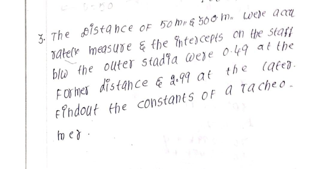 3. The Distance of 50m & 500 m. were acca
rately measure & the intercepts on the staff
blw the outer stadia were 0.49 at the
Former distance & 9.99 at the later.
findout the constants of a Tacheo.
med.