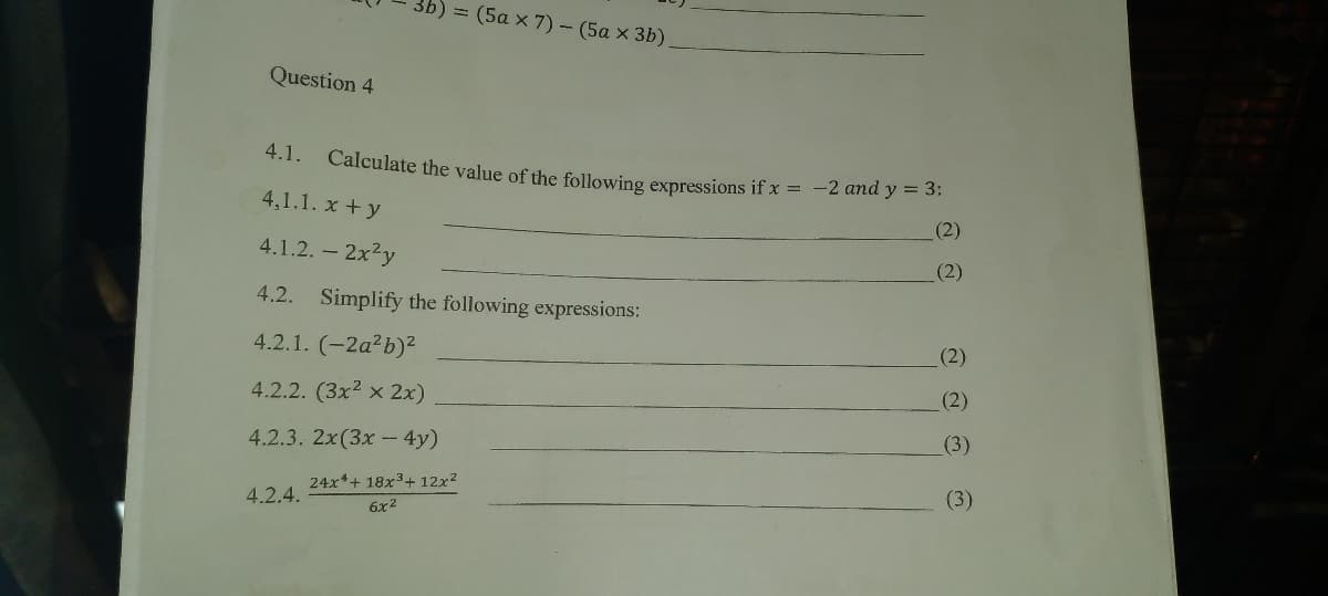 = (5a x 7) - (5a x 3b)
Question 4
4.1. Calculate the value of the following expressions if x = -2 and y = 3:
4,1.1. x +y
(2)
4.1.2.- 2x2y
(2)
4.2. Simplify the following expressions:
4.2.1. (-2a²b)²
(2)
4.2.2. (3x2 x 2x)
(2)
4.2.3. 2x(3x - 4y)
(3)
24x*+ 18x3+ 12x2
(3)
4.2.4.
6x2
