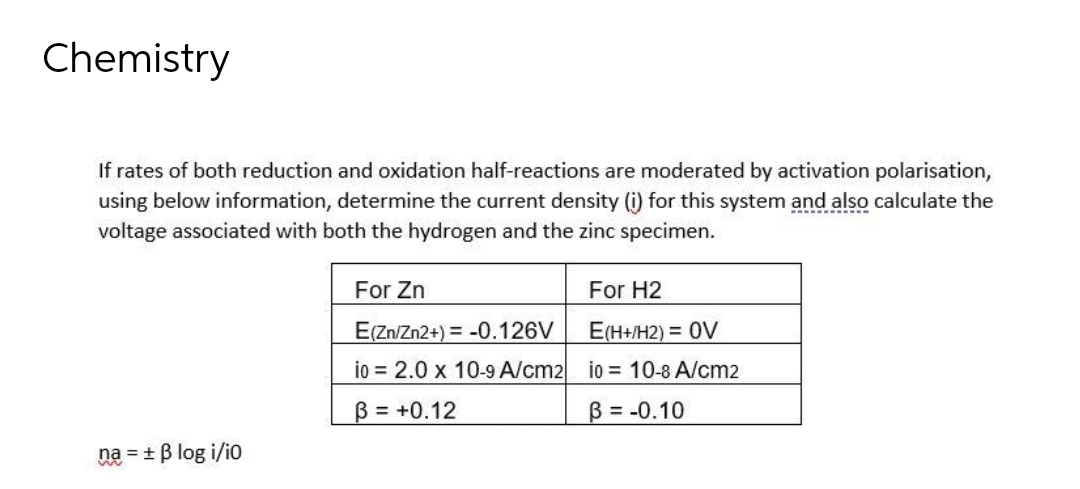 Chemistry
If rates of both reduction and oxidation half-reactions are moderated by activation polarisation,
using below information, determine the current density (i) for this system and also calculate the
voltage associated with both the hydrogen and the zinc specimen.
For Zn
For H2
E(Zn/Zn2+) = -0.126V
E(H+/H2) = 0V
io = 2.0 x 10-9 A/cm2 io 10-8 A/cm2
B = +0.12
B = -0.10
na = + B log i/io
