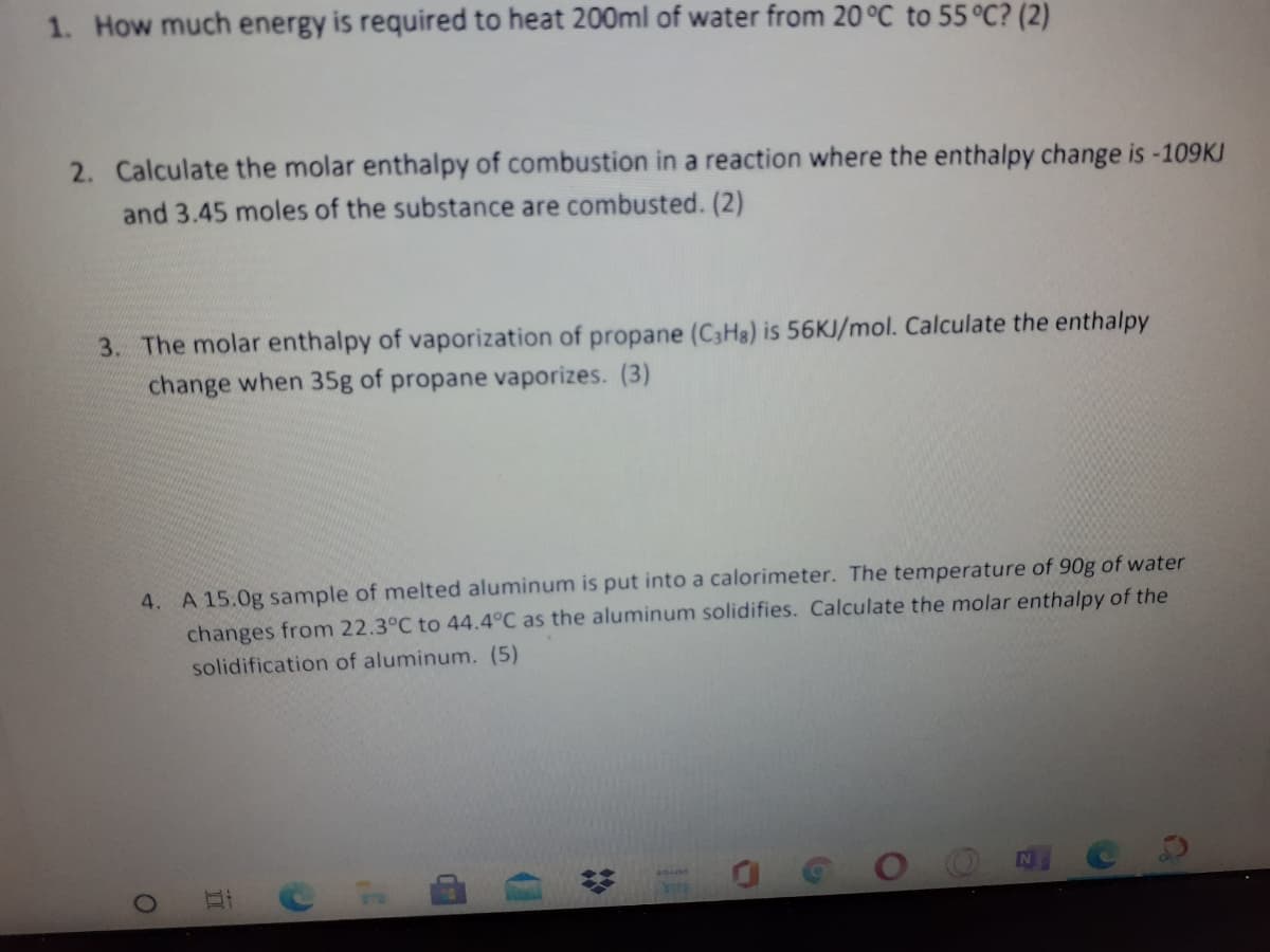 1. How much energy is required to heat 200ml of water from 20 °C to 55 °C? (2)
2. Calculate the molar enthalpy of combustion in a reaction where the enthalpy change is -109KJ
and 3.45 moles of the substance are combusted. (2)
3. The molar enthalpy of vaporization of propane (C3H3) is 56KJ/mol. Calculate the enthalpy
change when 35g of propane vaporizes. (3)
4. A 15.0g sample of melted aluminum is put into a calorimeter. The temperature of 90g of water
changes from 22.3°C to 44.4°C as the aluminum solidifies. Calculate the molar enthalpy of the
solidification of aluminum. (5)
