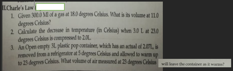 I.Charle's Law
1. Given 300.0 Ml of a gas at 18.0 degrees Celsius. What is its volume at 11.0
degrees Celsius?
2. Calculate the decrease in temperature (in Celsius) when 3.0 L at 23.0
degrees Celsius is compressed to 2.0L.
3. An Open empty 3L plastic pop container, which has an actual of 2.07L, is
removed from a refrigerator at 5 degrees Celsius and allowed to warm up
to 23 degrees Celsius. What volume of air measured at 23 degrees Celsius will leave the container as it warms?
