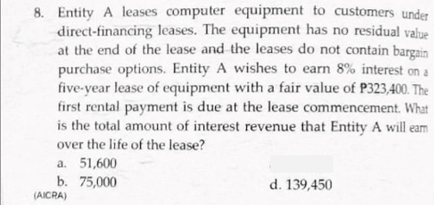 8. Entity A leases computer equipment to customers under
direct-financing leases. The equipment has no residual value
at the end of the lease and the leases do not contain bargain
purchase options. Entity A wishes to earn 8% interest on a
five-year lease of equipment with a fair value of P323,400. The
first rental payment is due at the lease commencement. What
is the total amount of interest revenue that Entity A will eam
over the life of the lease?
a. 51,600
b. 75,000
d. 139,450
(AICRA)
