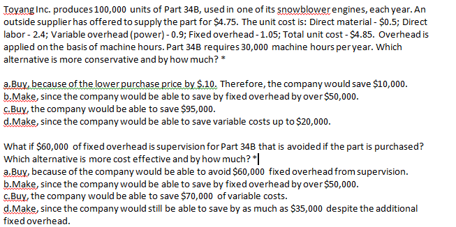 Toyang Inc. produces 100,000 units of Part 34B, used in one of its snowblowerengines, each year. An
outside supplier has offered to supply the part for $4.75. The unit cost is: Direct material - $0.5; Direct
labor - 2.4; Variable overhead (power) - 0.9; Fixed overhead-1.05; Total unit cost - $4.85. Overhead is
applied on the basis of machine hours. Part 34B requires 30,000 machine hours peryear. Which
alternative is more conservative and by how much? *
a.Buv, because of the lower purchase price by $.10. Therefore, the company would save $10,000.
b.Make, since the company would be able to save by fixed overhead by over $50,000.
C.Buy, the company would be able to save $95,000.
d.Make, since the company would be able to save variable costs up to $20,000.
What if $60,000 of fixed overhead is supervision for Part 34B that is avoided if the part is purchased?
Which alternative is more cost effective and by how much? *
a.Buy, because of the company would be able to avoid $60,000 fixed overhead from supervision.
b.Make, since the company would be able to save by fixed overhead by over $50,000.
C.Buy, the company would be able to save $70,000 of variable costs.
d.Make, since the company would still be able to save by as much as $35,000 despite the additional
fixed overhead.
