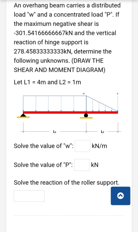 An overhang beam carries a distributed
load "w" and a concentrated load "P". If
the maximum negative shear is
-301.54166666667KN and the vertical
reaction of hinge support is
278.45833333333kN, determine the
following unknowns. (DRAW THE
SHEAR AND MOMENT DIAGRAM)
Let L1 = 4m and L2 = 1m
Li
L2
Solve the value of "w":
kN/m
Solve the value of "P":
kN
Solve the reaction of the roller support.
