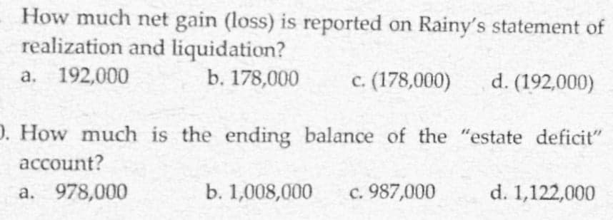 How much net gain (loss) is reported on Rainy's statement of
realization and liquidation?
a. 192,000
b. 178,000
c. (178,000)
d. (192,000)
D. How much is the ending balance of the "estate deficit"
account?
a. 978,000
b. 1,008,000
c. 987,000
d. 1,122,000
