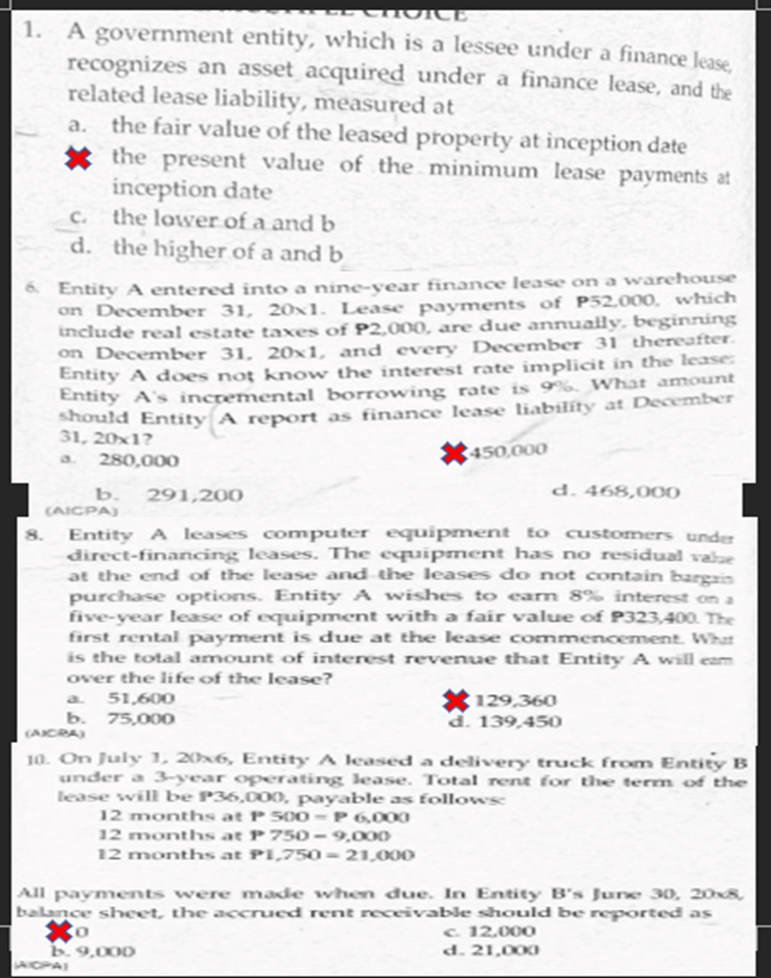 HOICE
1. A government entity, which is a lessee under a finance lease
recognizes an asset acquired under a finance lease, and the
related lease liability, measured at
the fair value of the leased property at inception date
* the present value of the minimum lease payments at
inception date
c. the lower of a and b
d. the higher of a and b
a.
Entity A entered into a nine-vear finance lease on a warehouse
on December 31, 20x1. Lease payments of P52.000, which
include real estate taxes of P2,000, are due annually, beginning
on December 31, 20×1, and every December 31 thereafter.
Entity A does noţ know the interest rate implicit in the lease:
Entity A's incremental borrowing rate is 9%. What amount
should Entity A report as finance lease liabilíty at December
31, 20x1?
a.
X450,000
280,000
b.
291,200
d. 468,000
(AICPA)
Entity A leases computer equipment to customers under
direct-financing leases. The equipment has no residual vale
at the end of the lease and the leases do not contain bargzin
purchase options. Entity A wishes to earn 8% interest on a
five-year lease of equipment with a fair value of P323,400. The
first rental payment is due at the lease commencement. What
is the total amount of interest revenue that Etity A will eam
8.
over the life of the lease?
* 129,360
d. 139,450
a.
51,600
b.
(ACRA
75,000
10. On July 1, 20x6, Entity A leased a delivvery truck from Entity B
under a 3-year operating lease. Total rent for the term of the
lease will be P36,000, payable as followsc
12 months at P 500-P 6,000
12 months at P 750 - 9,000
12 months at PI,750= 21,00O
All payments were made when đue. In Entity B's June 30, 208,
balance sheet, the accrued rent receivable should be reported as
to
c. 12.000
d. 21,000
9,000
WIOPA

