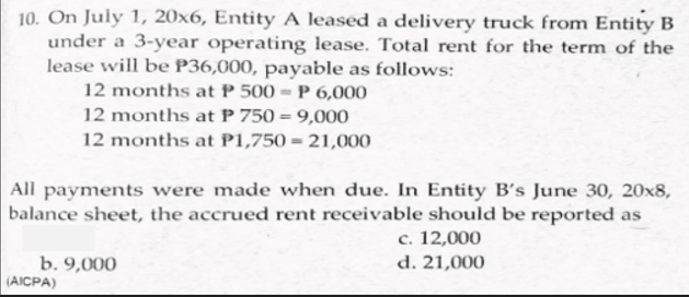 10. On July 1, 20x6, Entity A leased a delivery truck from Entity B
under a 3-year operating lease. Total rent for the term of the
lease will be P36,000, payable as follows:
12 months at P 500 = P 6,000
12 months at P 750 = 9,000
12 months at P1,750 = 21,000
All payments were made when due. In Entity B's June 30, 20x8,
balance sheet, the accrued rent receivable should be reported as
c. 12,000
d. 21,000
b. 9,000
(AICPA)
