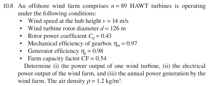 10.8 An offshore wind farm comprises n= 89 HAWT turbines is operating
under the following conditions:
• Wind speed at the hub height v = 14 m/s
• Wind turbine rotor diameter d= 126 m
Rotor power coefficient C, = 0.43
Mechanical efficiency of gearbox nm = 0.97
Generator efficiency n. = 0.98
• Farm capacity factor CF = 0.54
Determine (i) the power output of one wind turbine, (ii) the electrical
power output of the wind farm, and (iii) the annual power generation by the
wind farm. The air density p= 1.2 kg/m³.
