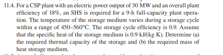 11.4. For a CSP plant with an electric power output of 30 MW and an overall plant
efficiency of 18%, an SHS is required for a 9-h full-capacity plant opera-
tion. The temperature of the storage medium varies during a storage cycle
within a range of 450–560°C. The storage cycle efficiency is 0.9. Assume
that the specific heat of the storage medium is 0.9 kJ/(kg K). Determine (a)
the required thermal capacity of the storage and (b) the required mass of
heat storage medium.
