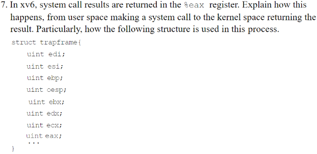 7. In xv6, system call results are returned in the %eax register. Explain how this
happens, from user space making a system call to the kernel space returning the
result. Particularly, how the following structure is used in this process.
struct trapframe {
uint edi;
uint esi;
uint ebp;
uint oesp;
uint ebx;
uint edx;
uint ecx;
uint eax;
...
