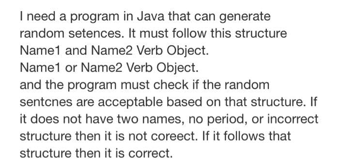 I need a program in Java that can generate
random setences. It must follow this structure
Name1 and Name2 Verb Object.
Name1 or Name2 Verb Object.
and the program must check if the random
sentcnes are acceptable based on that structure. If
it does not have two names, no period, or incorrect
structure then it is not coreect. If it follows that
structure then it is correct.
