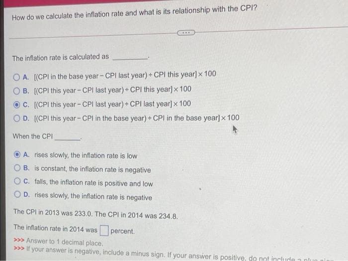 How do we calculate the inflation rate and what is its relationship with the CPI?
...
The inflation rate is calculated as
O A. [(CPI in the base year - CPI last year) + CPI this year] x 100
B. [(CPI this year - CPI last year)+ CPI this year] x 100
C. [(CPI this year - CPI last year) + CPI last year] x 100
O D. [(CPI this year - CPI in the base year) + CPI in the base year]x 100
When the CPI
A. rises slowly, the inflation rate is low
B. is constant, the inflation rate is negative
O C. falls, the inflation rate is positive and low
D. rises slowly, the inflation rate is negative
The CPI in 2013 was 233.0. The CPI in 2014 was 234.8.
The inflation rate in 2014 was percent.
>>> Answer to 1 decimal place.
>>> If your answer is negative, include a minus sign. If your answer is positive, do not include
