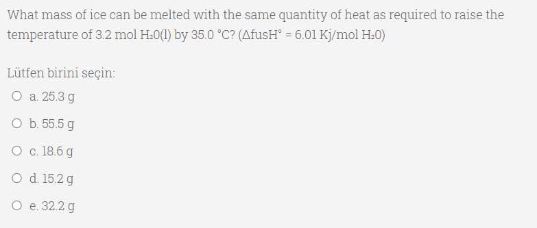 What mass of ice can be melted with the same quantity of heat as required to raise the
temperature of 3.2 mol H.0(1) by 35.0 °C? (AfusH° = 6.01 Kj/mol H.0)
Lütfen birini seçin:
О а 25.3 д
O b. 55.5 g
O c. 18.6 g
O d. 15.2 g
О е 32.2 g
