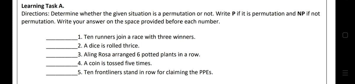 Learning Task A.
Directions: Determine whether the given situation is a permutation or not. Write P if it is permutation and NP if not
permutation. Write your answer on the space provided before each number.
1. Ten runners join a race with three winners.
2. A dice is rolled thrice.
3. Aling Rosa arranged 6 potted plants in a row.
4. A coin is tossed five times.
5. Ten frontliners stand in row for claiming the PPES.

