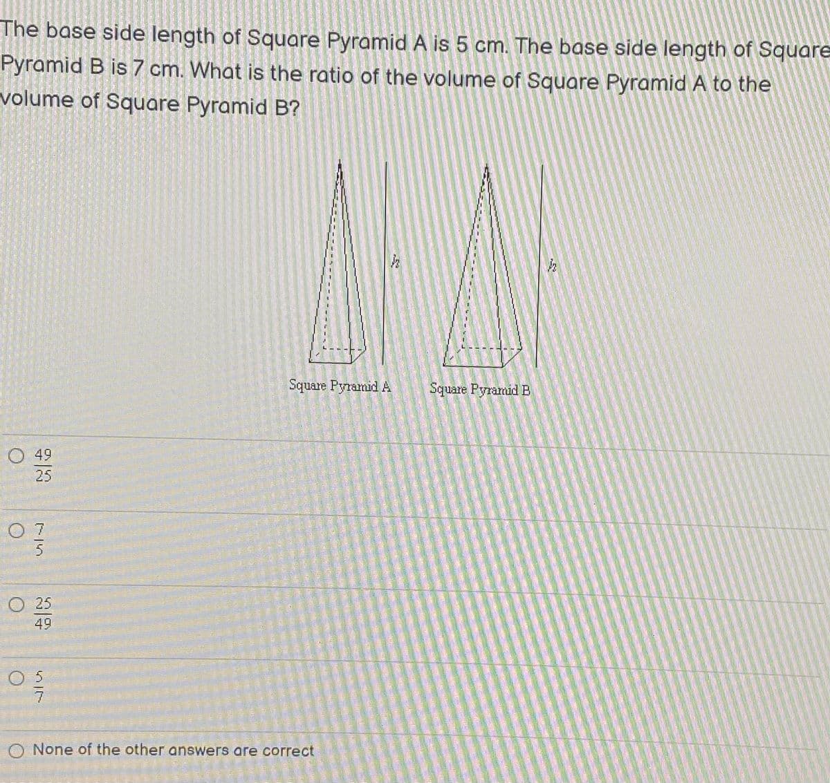 The base side length of Square Pyramid A is 5 cm. The base side length of Square
Pyramid B is 7 cm. What is the ratio of the volume of Square Pyramid A to the
volume of Square Pyramid B?
Square Pyramid A
Square Pyramid E
О 49
25
O 7
5
O 25
49
O 5
O None of the other answers are correct
