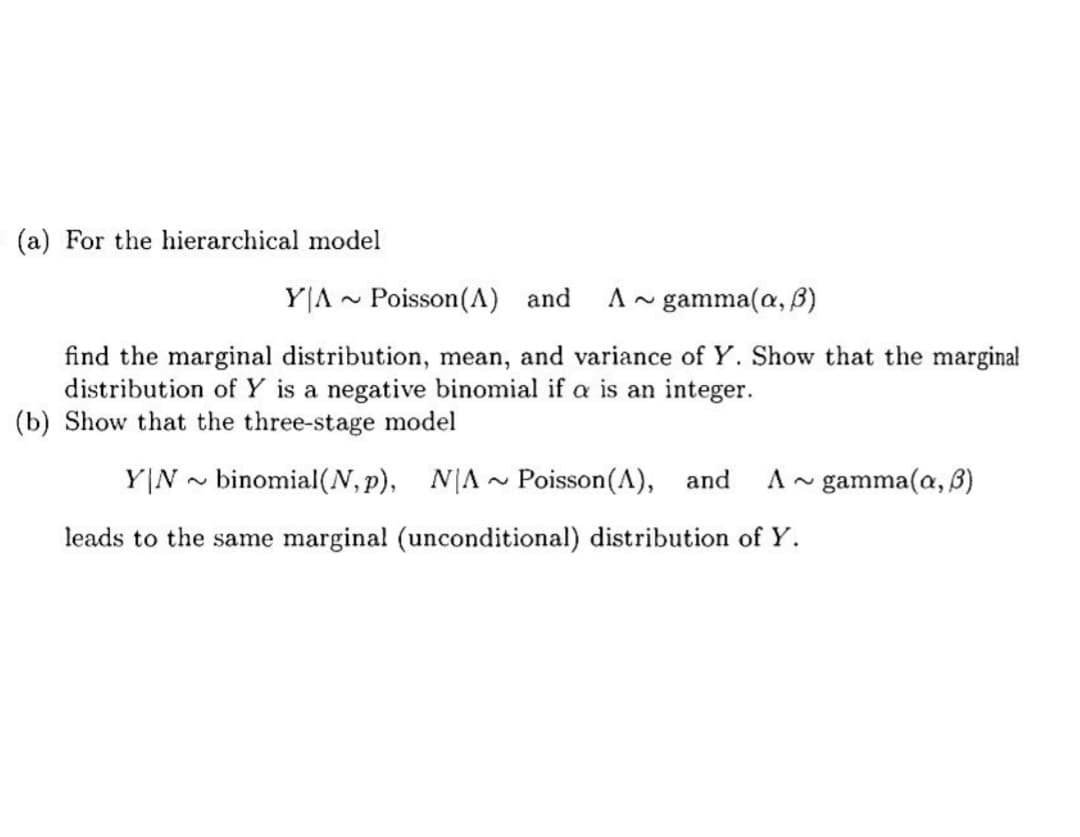 (a) For the hierarchical model
YA Poisson (A) and
A gamma(a, B)
find the marginal distribution, mean, and variance of Y. Show that the marginal
distribution of Y is a negative binomial if a is an integer.
(b) Show that the three-stage model
YN binomial (N, p), NA
leads to the same marginal (unconditional) distribution of Y.
~
~
Poisson(A), and A~ gamma(a, 3)