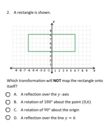 2. A rectangle is shown.
98-76 54 -3-2 -1
2 34 5 6789
1
Which transformation will NOT map the rectangle onto
itself?
O A. A reflection over the y -axis
O B. A rotation of 180° about the point (0,6)
O C. A rotation of 90° about the origin
O D. A reflection over the line y = 6
