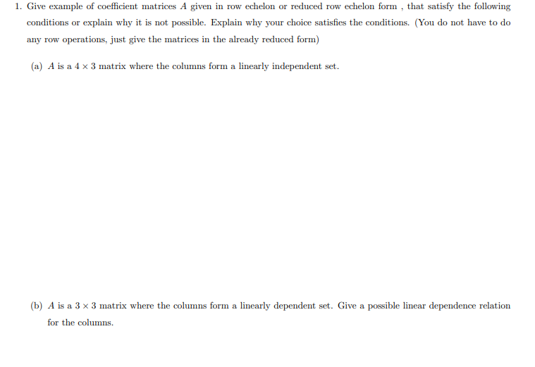 1. Give example of coefficient matrices A given in row echelon or reduced row echelon form , that satisfy the following
conditions or explain why it is not possible. Explain why your choice satisfies the conditions. (You do not have to do
any row operations, just give the matrices in the already reduced form)
(a) A is a 4 x 3 matrix where the columns form a linearly independent set.
(b) A is a 3 x 3 matrix where the columns form a linearly dependent set. Give a possible linear dependence relation
for the columns.
