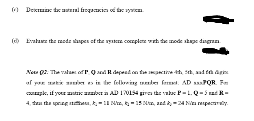 (c) Determine the natural frequencies of the system.
(d) Evaluate the mode shapes of the system complete with the mode shape diagram.
Note Q2: The values of P, Q and R depend on the respective 4th, 5th, and 6th digits
of your matric number as in the following number format: AD XXXPQR. For
example, if your matric number is AD 170154 gives the value P = 1, Q = 5 and R=
4, thus the spring stiffness, ki = 11 N/m, k2 = 15 N/m, and k3 = 24 N/m respectively.
