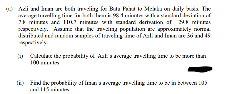 (a) Azli and Iman are both traveling for Batu Pahat to Melaka on daily basis. The
average travelling time for both them is 98.4 minutes with a standard deviation of
7.8 minutes and 110.7 minutes with standard derivation of 29.8 minutes
respectively. Assume that the traveling population are approximately normal
distributed and random samples of traveling time of Azli and Iman are 36 and 49
respectively.
(i)
Calculate the probability of Azli's average travelling time to be more than
100 minutes.
(ii) Find the probability of Iman's average travelling time to be in between 105
and 115 minutes.
