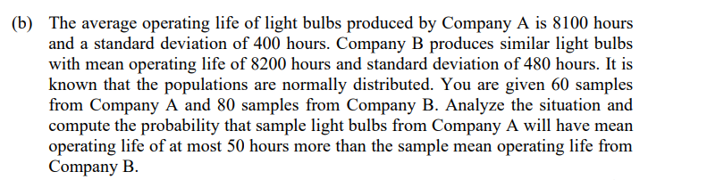 (b) The average operating life of light bulbs produced by Company A is 8100 hours
and a standard deviation of 400 hours. Company B produces similar light bulbs
with mean operating life of 8200 hours and standard deviation of 480 hours. It is
known that the populations are normally distributed. You are given 60 samples
from Company A and 80 samples from Company B. Analyze the situation and
compute the probability that sample light bulbs from Company A will have mean
operating life of at most 50 hours more than the sample mean operating life from
Company B.
