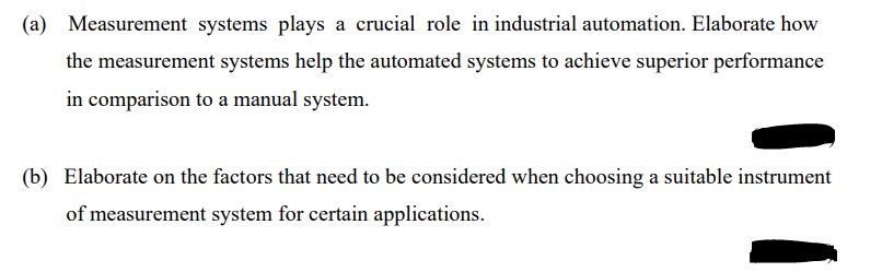 (a) Measurement systems plays a crucial role in industrial automation. Elaborate how
the measurement systems help the automated systems to achieve superior performance
in comparison to a manual system.
(b) Elaborate on the factors that need to be considered when choosing a suitable instrument
of measurement system for certain applications.
