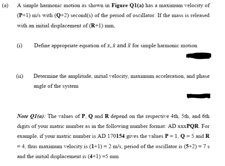 (a)
A simple harmonic motion as shown in Figure Q1(a) has a maximum velocity of
(P+1) m/s with (Q+2) second(s) of the period of oscillator. If the mass is released
with an initial displacement of (R+1) mm,
(i)
Define appropriate equation of x,x and ä for simple harmonic motion
(ii)
Determine the amplitude, initial velocity, maximum acceleration, and phase
angle of the system
Note Q1(a): The values of P, Q and R depend on the respective 4th, 5th, and 6th
digits of your matric number as in the following number format: AD XXXPQR. For
example, if your matric number is AD 170154 gives the values P = 1, Q = 5 and R
= 4, thus maximum velocity is (1+1) = 2 m/s, period of the oscillator is (5+2) = 7 s
and the initial displacement is (4+1) =5 mm
