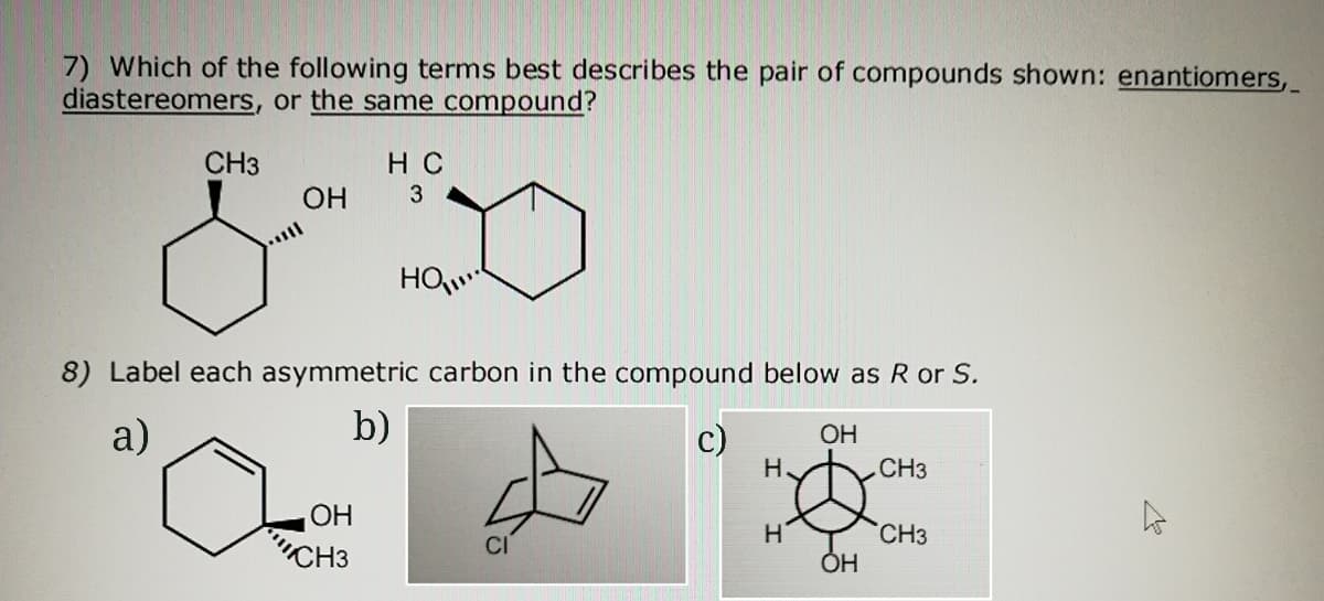 7) Which of the following terms best describes the pair of compounds shown: enantiomers,
diastereomers, or the same compound?
CH3
H C
OH
3
8) Label each asymmetric carbon in the compound below as R or S.
a)
b)
ОН
H.
CH3
ОН
"CH3
CH3
ОН
CI
