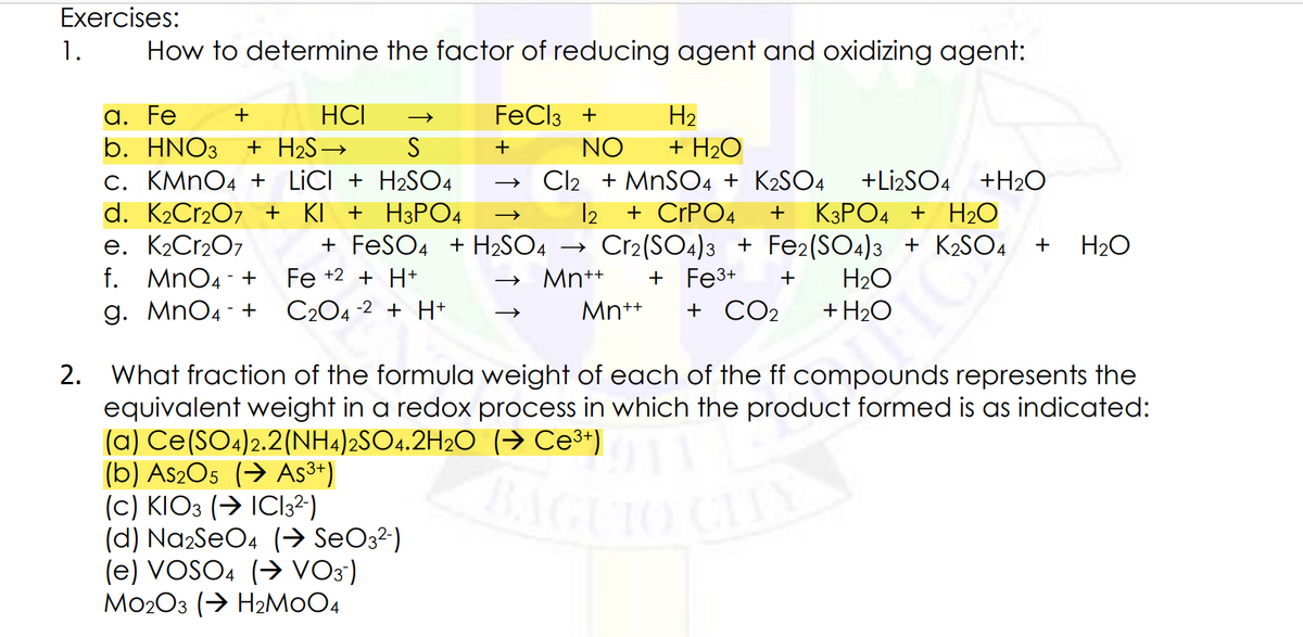 BAGUIO CITY
Exercises:
1.
How to determine the factor of reducing agent and oxidizing agent:
а. Fe
b. HNO3
c. KMNO4 + LICI + H2SO4
d. K2Cr2O7 + KI
e. K2CR207
f. MnO4 - +
g. MnO4 - +
+
HCI
FeCl3 +
H2
+ H2S→
NO
+ H2O
Cl2 + MNSO4 + K2SO4
+ CPPO4
+ FESO4 + H2SO4 → Cr2(SO4)3 + Fe2(SO4)3 + K2SO4
+ Fe3+
+ CO2
+Lİ2SO4 +H20
H3PO4
12
КЗРО4 + Н20
H2O
Fe +2 + H+
→ Mn++
H2O
C204 -2 + H+
Mn+*
+ H2O
2. What fraction of the formula weight of each of the ff compounds represents the
equivalent weight in a redox process in which the product formed is as indicated:
(a) Ce(SO4)2.2(NH.)2SO4.2H2O (→ Ce³*)
(b) As2O5 (→ As³+)
(c) KIO3 (→ IC13²)
(d) Na2SeO4 (→ SeO3²)
(e) VOSO. (> VO3)
Mo203 (→ H2MOO4
